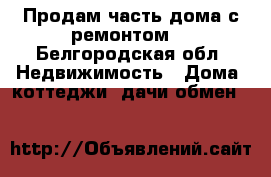 Продам часть дома с ремонтом. - Белгородская обл. Недвижимость » Дома, коттеджи, дачи обмен   